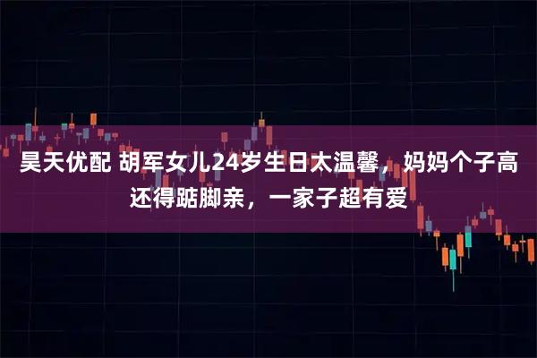 昊天优配 胡军女儿24岁生日太温馨，妈妈个子高还得踮脚亲，一家子超有爱