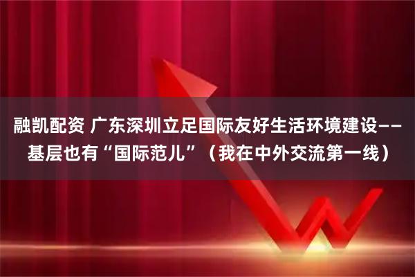 融凯配资 广东深圳立足国际友好生活环境建设——基层也有“国际范儿”(我在中外交流第一线)