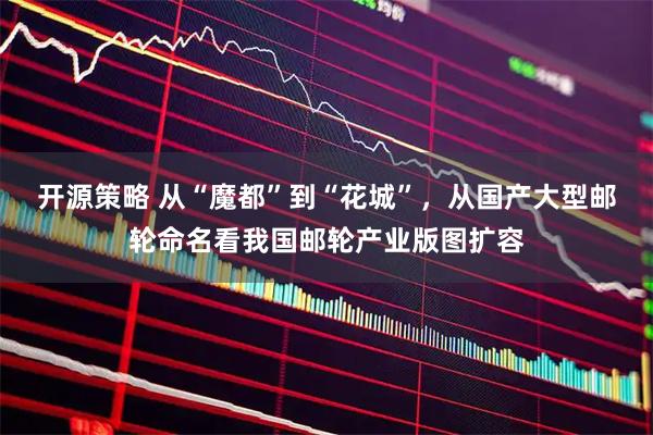 开源策略 从“魔都”到“花城”，从国产大型邮轮命名看我国邮轮产业版图扩容