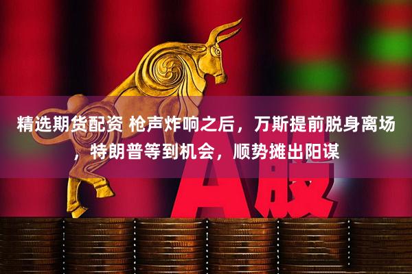 精选期货配资 枪声炸响之后,万斯提前脱身离场,特朗普等到机会,顺势摊出阳谋