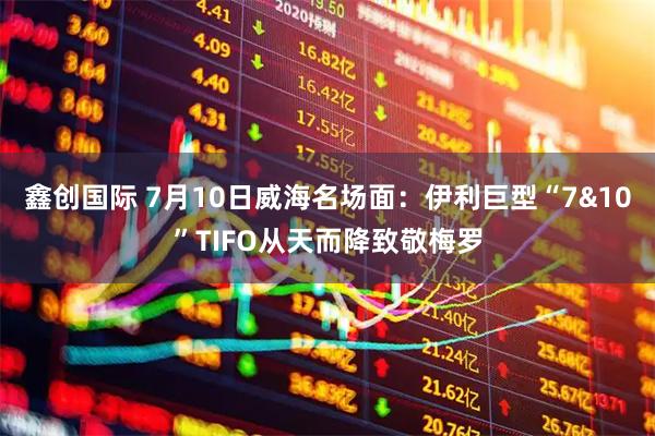 鑫创国际 7月10日威海名场面:伊利巨型“7&10”TIFO从天而降致敬梅罗