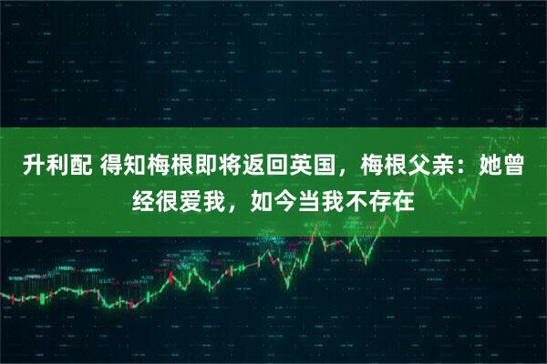 升利配 得知梅根即将返回英国，梅根父亲：她曾经很爱我，如今当我不存在