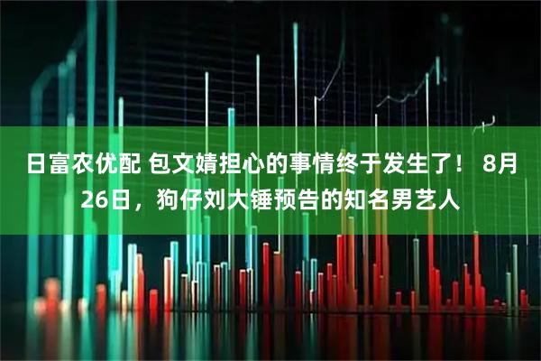 日富农优配 包文婧担心的事情终于发生了！ 8月26日，狗仔刘大锤预告的知名男艺人