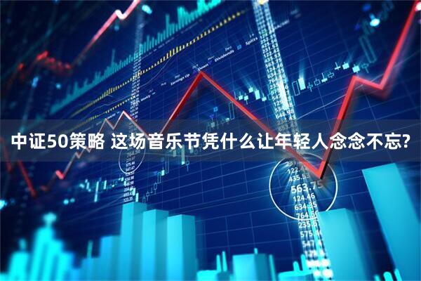 中证50策略 这场音乐节凭什么让年轻人念念不忘?